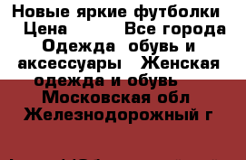 Новые яркие футболки  › Цена ­ 550 - Все города Одежда, обувь и аксессуары » Женская одежда и обувь   . Московская обл.,Железнодорожный г.